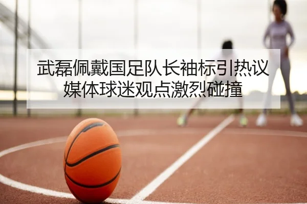 武磊佩戴国足队长袖标引热议 媒体球迷观点激烈碰撞