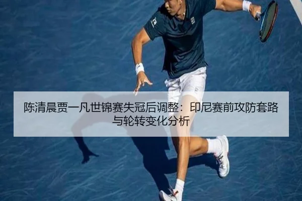 陈清晨贾一凡世锦赛失冠后调整：印尼赛前攻防套路与轮转变化分析